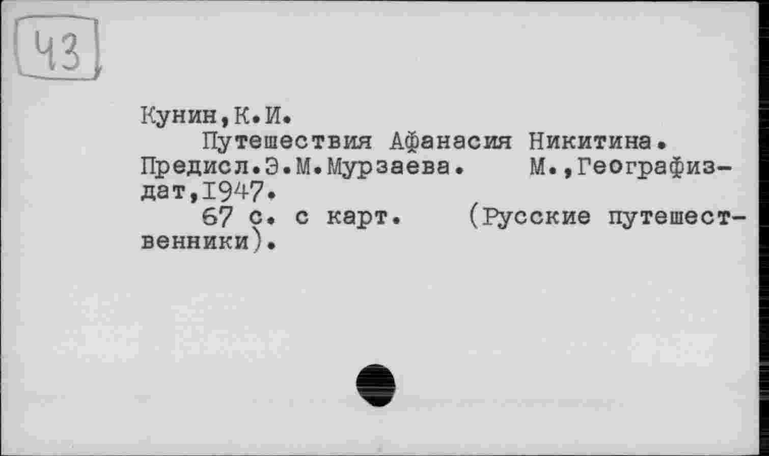 ﻿
Кунин,К.И.
Путешествия Афанасия Никитина, Предисл.Э.М.Мурзаева. М.»Географиз-дат, 194-7»
67 с. с карт. (Русские путешественники).